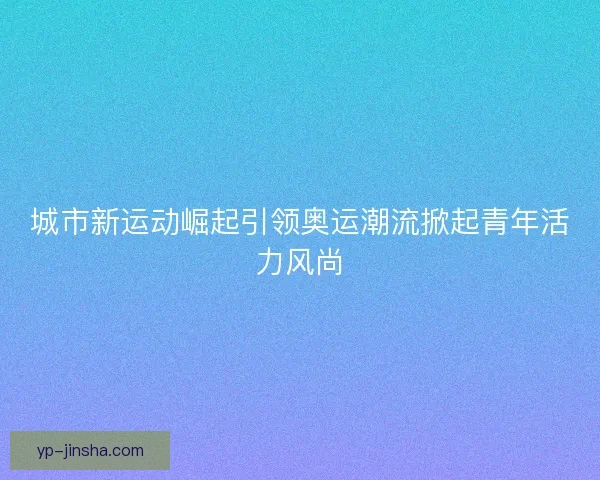 城市新运动崛起引领奥运潮流掀起青年活力风尚